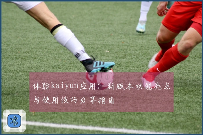 体验kaiyun应用：新版本功能亮点与使用技巧分享指南